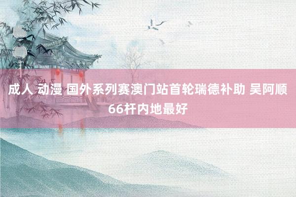 成人 动漫 国外系列赛澳门站首轮瑞德补助 吴阿顺66杆内地最好