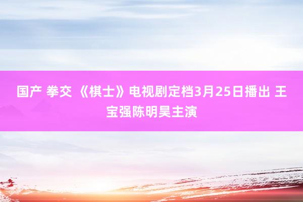 国产 拳交 《棋士》电视剧定档3月25日播出 王宝强陈明昊主演