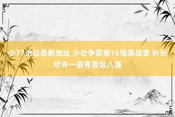 小77论坛最新地址 少壮争霸赛16强赛战罢 叶长欣许一笛等晋级八强