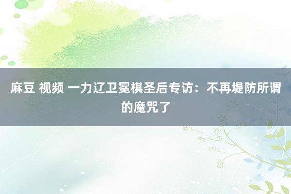 麻豆 视频 一力辽卫冕棋圣后专访：不再堤防所谓的魔咒了