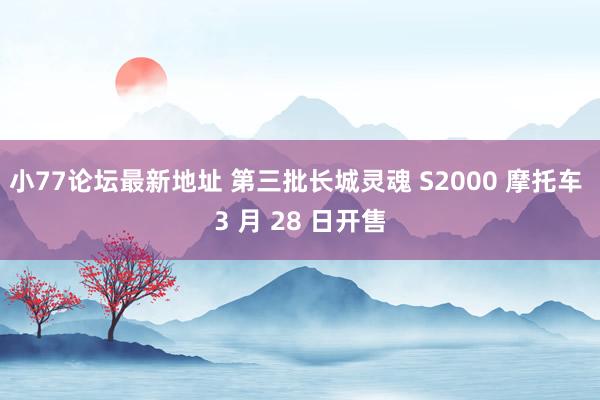 小77论坛最新地址 第三批长城灵魂 S2000 摩托车 3 月 28 日开售