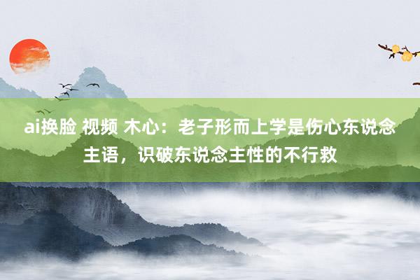 ai换脸 视频 木心：老子形而上学是伤心东说念主语，识破东说念主性的不行救