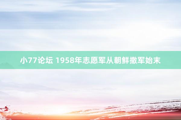 小77论坛 1958年志愿军从朝鲜撤军始末