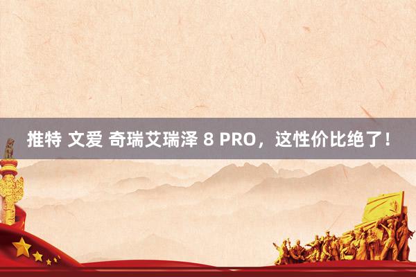 推特 文爱 奇瑞艾瑞泽 8 PRO，这性价比绝了！