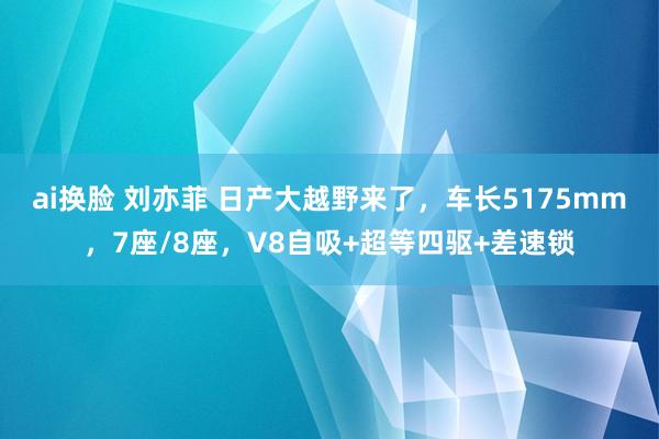 ai换脸 刘亦菲 日产大越野来了，车长5175mm，7座/8座，V8自吸+超等四驱+差速锁