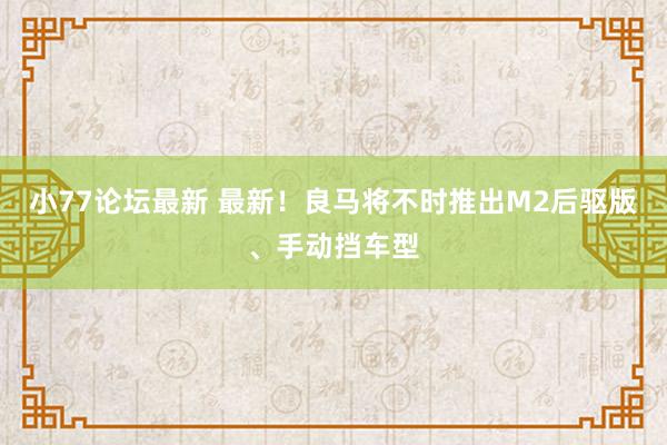 小77论坛最新 最新！良马将不时推出M2后驱版、手动挡车型