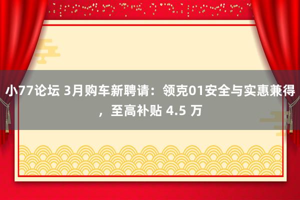 小77论坛 3月购车新聘请：领克01安全与实惠兼得，至高补贴 4.5 万