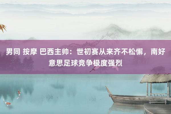 男同 按摩 巴西主帅：世初赛从来齐不松懈，南好意思足球竞争极度强烈