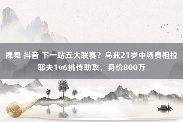 裸舞 抖音 下一站五大联赛？乌兹21岁中场费祖拉耶夫1v6挑传助攻，身价800万