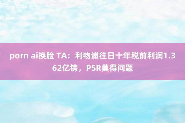 porn ai换脸 TA：利物浦往日十年税前利润1.362亿镑，PSR莫得问题