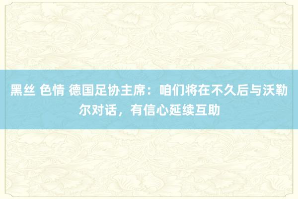 黑丝 色情 德国足协主席：咱们将在不久后与沃勒尔对话，有信心延续互助