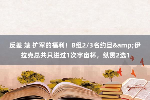 反差 婊 扩军的福利！B组2/3名约旦&伊拉克总共只进过1次宇宙杯，纵贯2选1