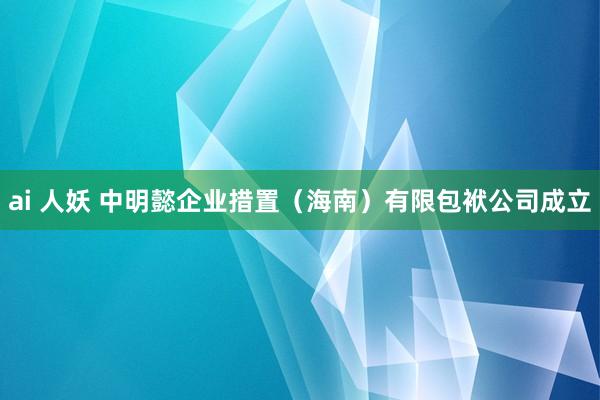 ai 人妖 中明懿企业措置（海南）有限包袱公司成立