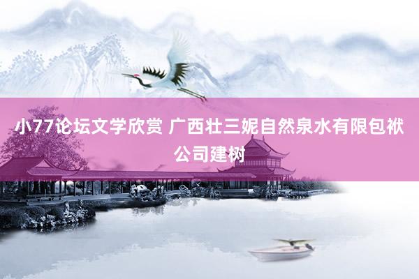 小77论坛文学欣赏 广西壮三妮自然泉水有限包袱公司建树