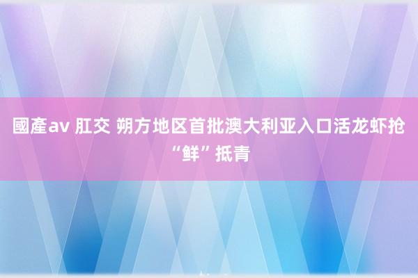 國產av 肛交 朔方地区首批澳大利亚入口活龙虾抢“鲜”抵青
