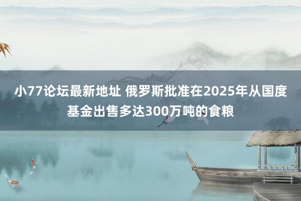 小77论坛最新地址 俄罗斯批准在2025年从国度基金出售多达300万吨的食粮
