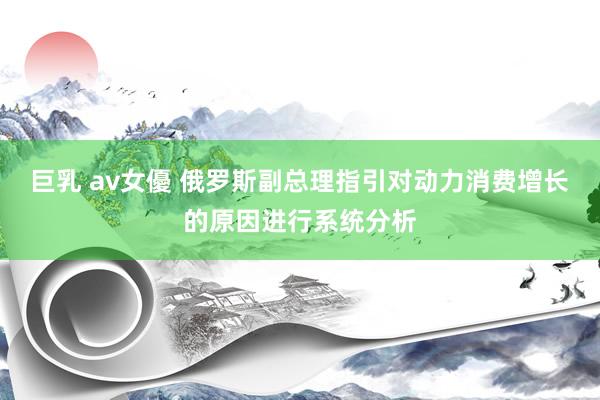 巨乳 av女優 俄罗斯副总理指引对动力消费增长的原因进行系统分析