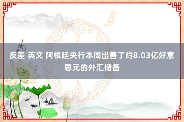 反差 英文 阿根廷央行本周出售了约8.03亿好意思元的外汇储备