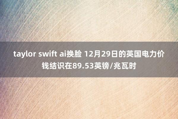 taylor swift ai换脸 12月29日的英国电力价钱结识在89.53英镑/兆瓦时