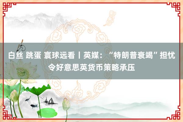 白丝 跳蛋 寰球远看丨英媒：“特朗普衰竭”担忧令好意思英货币策略承压