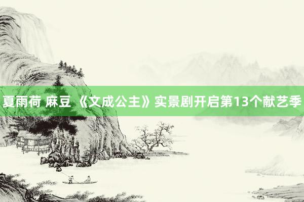 夏雨荷 麻豆 《文成公主》实景剧开启第13个献艺季