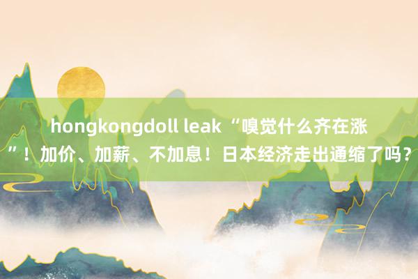 hongkongdoll leak “嗅觉什么齐在涨”！加价、加薪、不加息！日本经济走出通缩了吗？