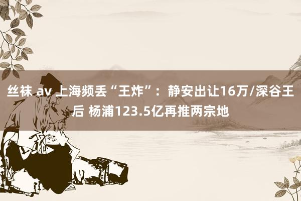 丝袜 av 上海频丢“王炸”：静安出让16万/深谷王后 杨浦123.5亿再推两宗地