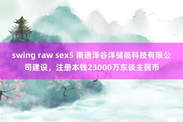swing raw sex5 南通泽谷洋储能科技有限公司建设，注册本钱23000万东谈主民币