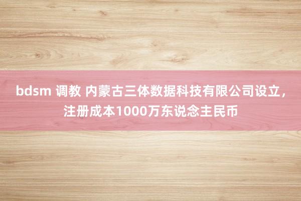 bdsm 调教 内蒙古三体数据科技有限公司设立，注册成本1000万东说念主民币