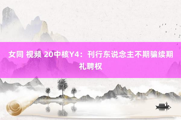 女同 视频 20中核Y4：刊行东说念主不期骗续期礼聘权