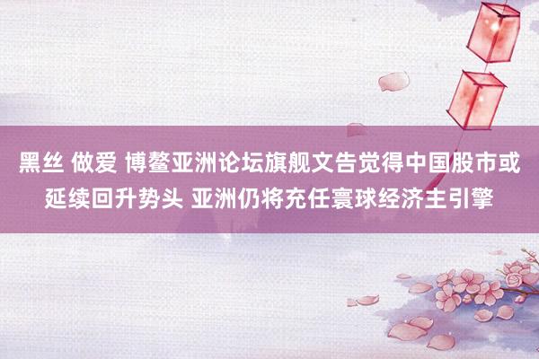 黑丝 做爱 博鳌亚洲论坛旗舰文告觉得中国股市或延续回升势头 亚洲仍将充任寰球经济主引擎