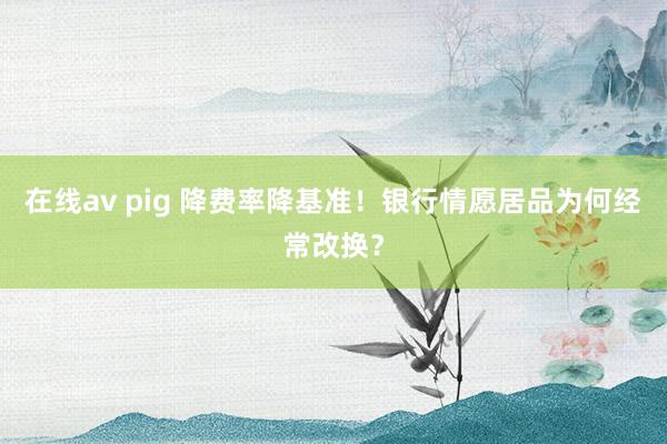 在线av pig 降费率降基准！银行情愿居品为何经常改换？