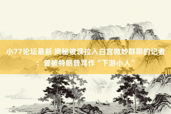 小77论坛最新 揭秘被误拉入白宫微妙群聊的记者：曾被特朗普骂作“下游小人”