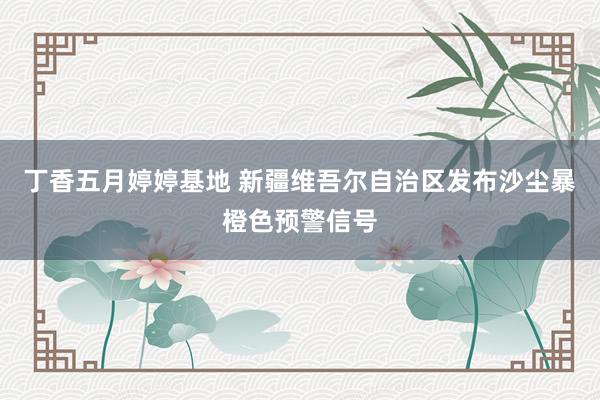 丁香五月婷婷基地 新疆维吾尔自治区发布沙尘暴橙色预警信号