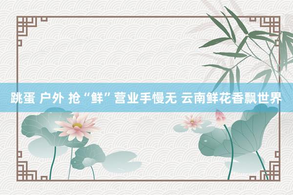 跳蛋 户外 抢“鲜”营业手慢无 云南鲜花香飘世界