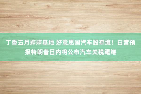 丁香五月婷婷基地 好意思国汽车股牵缠！白宫预报特朗普日内将公布汽车关税缱绻