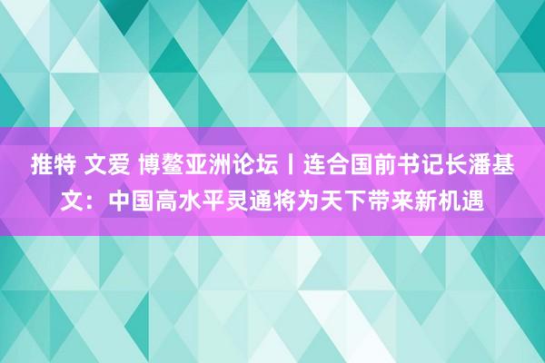 推特 文爱 博鳌亚洲论坛丨连合国前书记长潘基文：中国高水平灵通将为天下带来新机遇