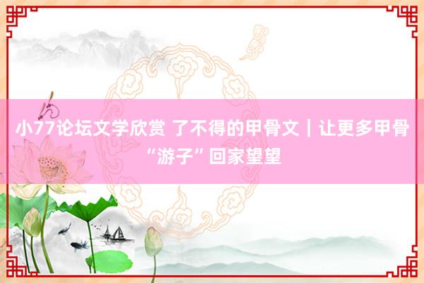小77论坛文学欣赏 了不得的甲骨文｜让更多甲骨“游子”回家望望