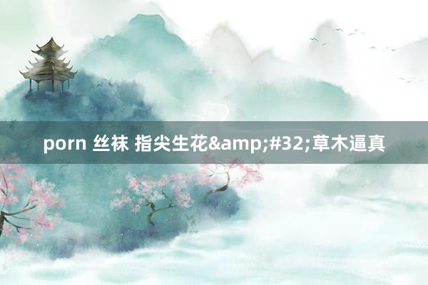 porn 丝袜 指尖生花&#32;草木逼真