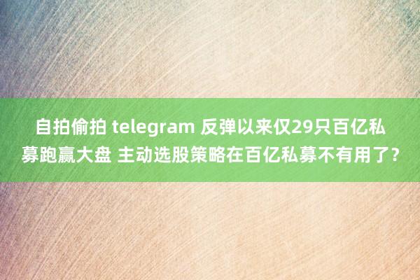 自拍偷拍 telegram 反弹以来仅29只百亿私募跑赢大盘 主动选股策略在百亿私募不有用了？