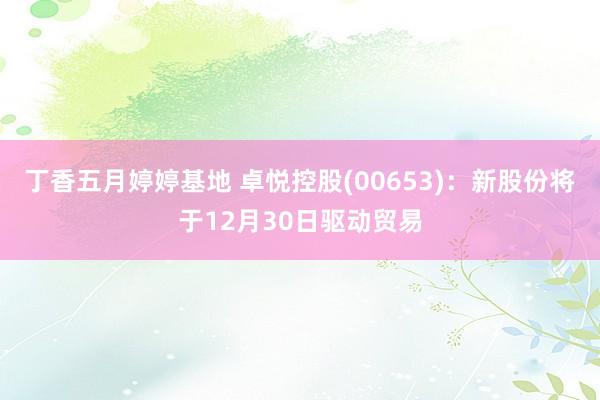 丁香五月婷婷基地 卓悦控股(00653)：新股份将于12月30日驱动贸易