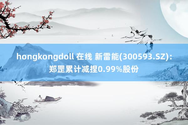 hongkongdoll 在线 新雷能(300593.SZ)：郑罡累计减捏0.99%股份