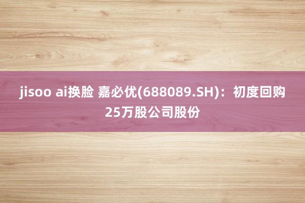 jisoo ai换脸 嘉必优(688089.SH)：初度回购25万股公司股份