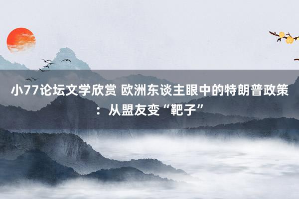 小77论坛文学欣赏 欧洲东谈主眼中的特朗普政策：从盟友变“靶子”