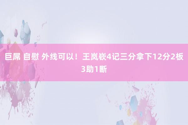 巨屌 自慰 外线可以！王岚嵚4记三分拿下12分2板3助1断