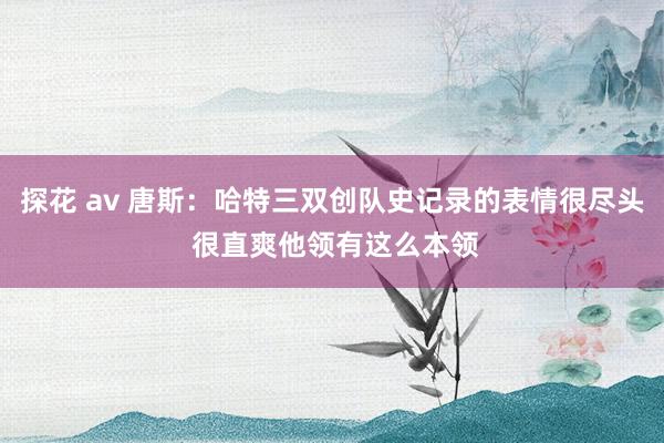探花 av 唐斯：哈特三双创队史记录的表情很尽头 很直爽他领有这么本领