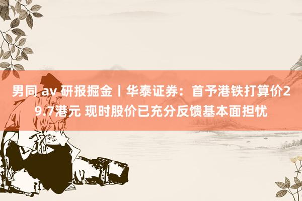 男同 av 研报掘金丨华泰证券：首予港铁打算价29.7港元 现时股价已充分反馈基本面担忧