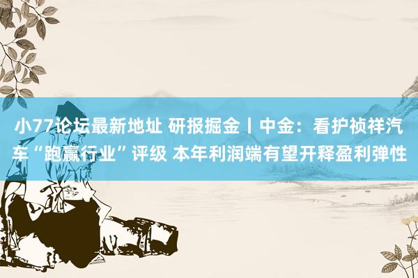 小77论坛最新地址 研报掘金丨中金：看护祯祥汽车“跑赢行业”评级 本年利润端有望开释盈利弹性