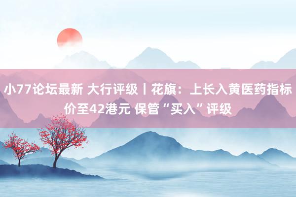 小77论坛最新 大行评级丨花旗：上长入黄医药指标价至42港元 保管“买入”评级