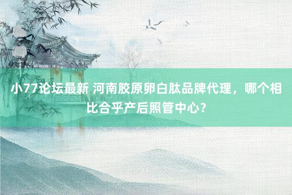 小77论坛最新 河南胶原卵白肽品牌代理，哪个相比合乎产后照管中心？